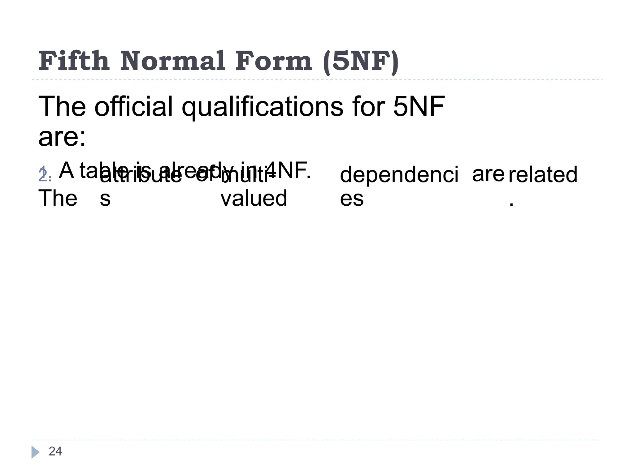 Fifth Normal Form (5NF)
The official qualifications for 5NF
are:
1. A table is already in 4NF.
2.
The
attribute
s
of multi-
valued
dependenci
es
arerelated
.
24
 
