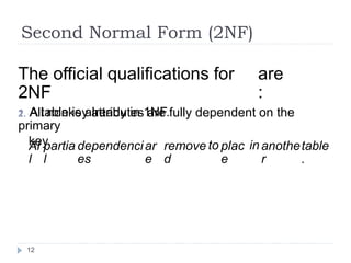 Second Normal Form (2NF)
The official qualifications for
2NF
1. A table is already in 1NF.
are
:
2. All nonkey attributes are fully dependent on the
primary
key.
Al
l
partia
l
dependenci
es
ar
e
remove
d
to plac
e
in anothe
r
table
.
12
 