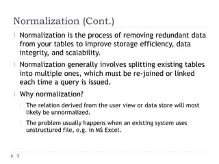 Normalization (Cont.)
Normalization is the process of removing redundant data
from your tables to improve storage efficiency, data
integrity, and scalability.
Normalization generally involves splitting existing tables


into multiple ones, which must
each time a query is issued.
Why normalization?
be re-joined or linked

The relation derived from the user
likely be unnormalized.
view or data store will most

The problem usually happens when an existing system uses
unstructured file, e.g. in MS Excel.

3
 