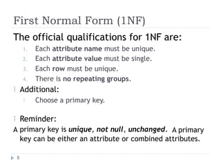 First Normal Form (1NF)
The official qualifications for 1NF are:
1. Each
2. Each
3. Each
attribute
attribute
row must
name must be unique.
value must be single.
be unique.
4. There is no repeating groups.
Additional:

Choose a primary key.

Reminder:
primary key is unique, not null, unchanged.

A A primary
key can be either an attribute or combined attributes.
5
 