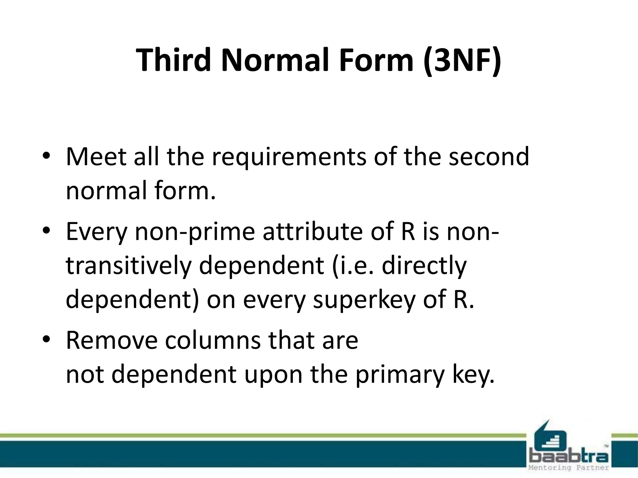 Third Normal Form (3NF)
• Meet all the requirements of the second
normal form.
• Every non-prime attribute of R is non-
transitively dependent (i.e. directly
dependent) on every superkey of R.
• Remove columns that are
not dependent upon the primary key.
 