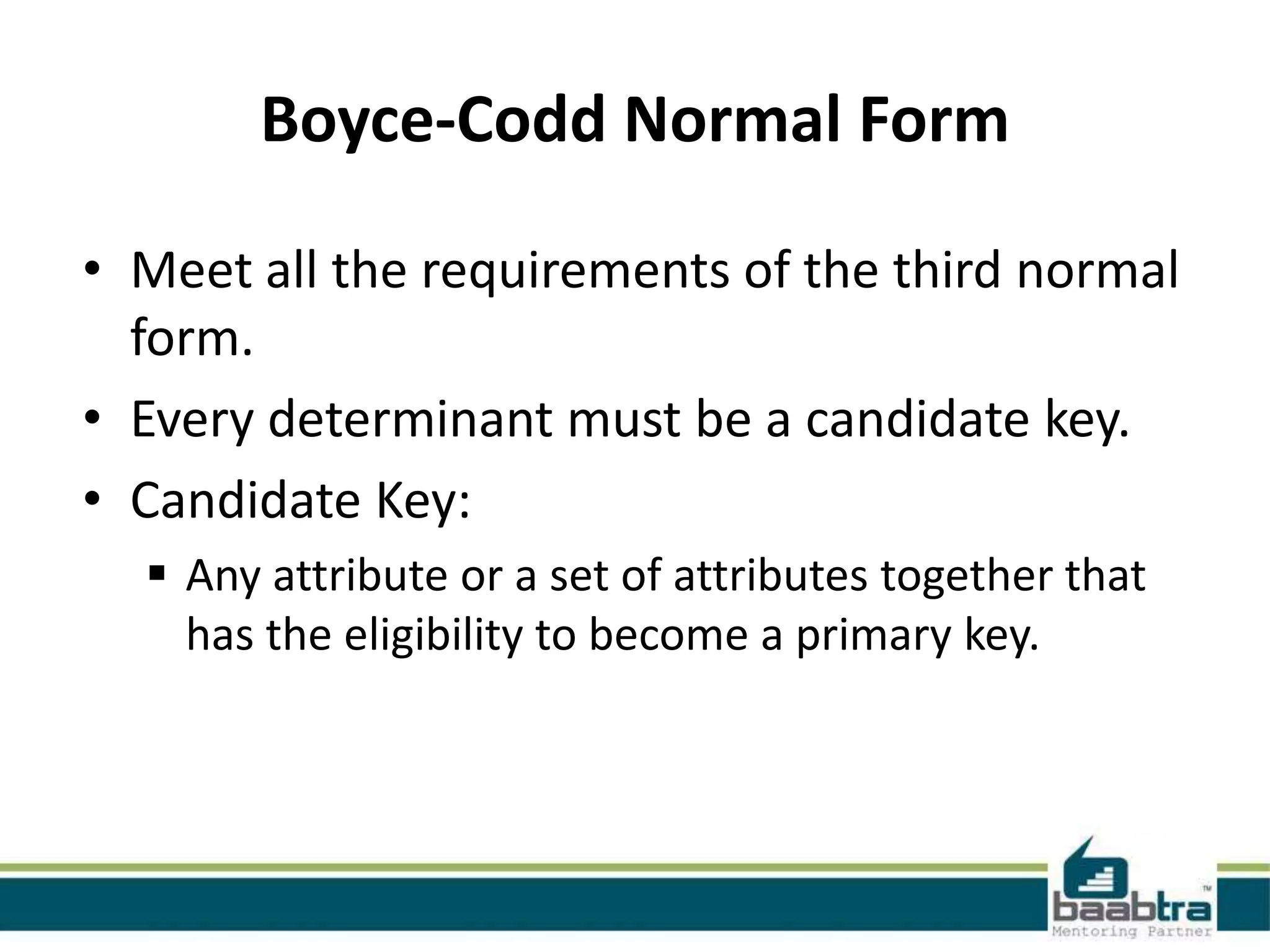 Boyce-Codd Normal Form
• Meet all the requirements of the third normal
form.
• Every determinant must be a candidate key.
• Candidate Key:
 Any attribute or a set of attributes together that
has the eligibility to become a primary key.
 