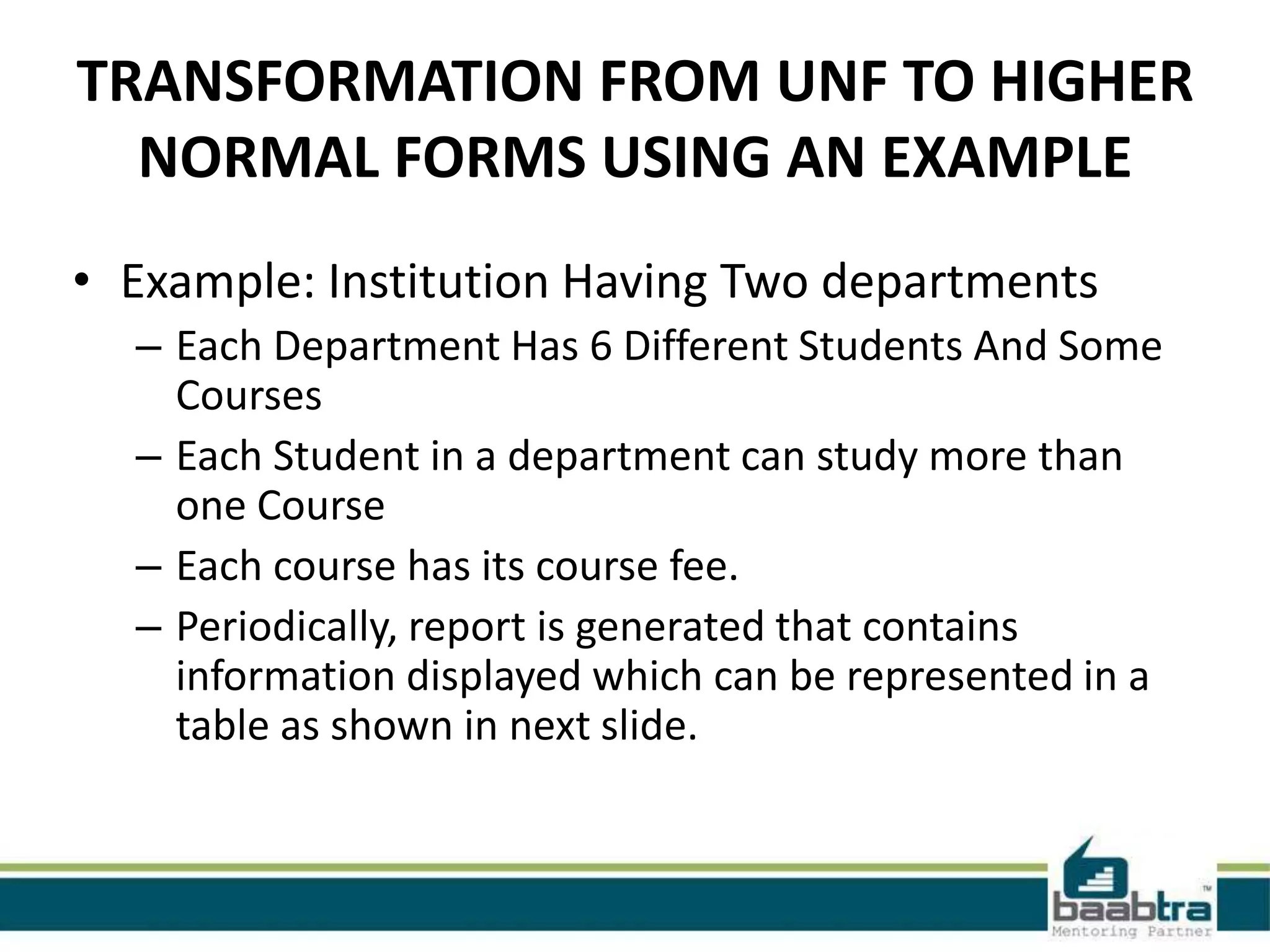 TRANSFORMATION FROM UNF TO HIGHER
NORMAL FORMS USING AN EXAMPLE
• Example: Institution Having Two departments
– Each Department Has 6 Different Students And Some
Courses
– Each Student in a department can study more than
one Course
– Each course has its course fee.
– Periodically, report is generated that contains
information displayed which can be represented in a
table as shown in next slide.
 