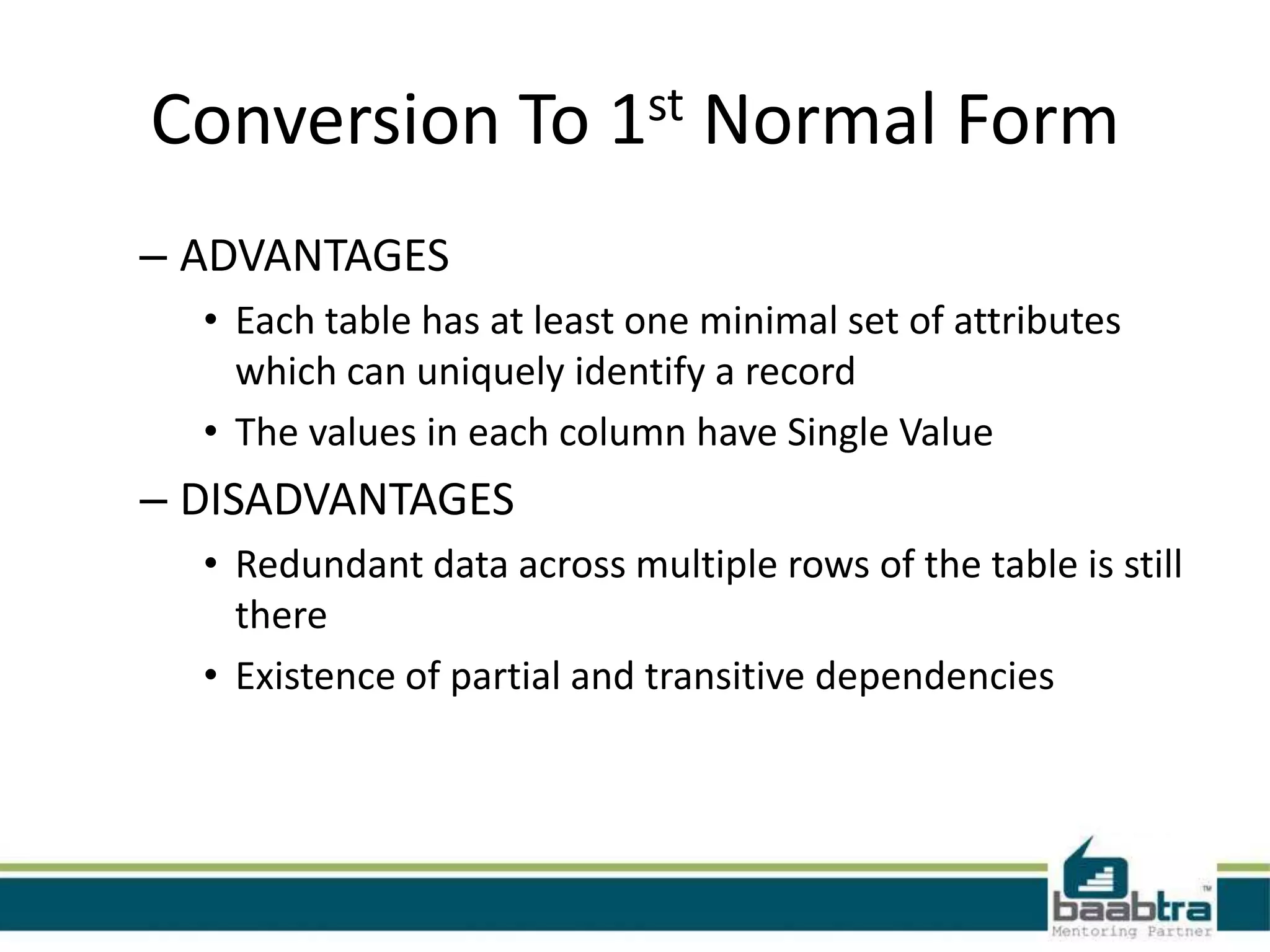 Conversion To 1st Normal Form
– ADVANTAGES
• Each table has at least one minimal set of attributes
which can uniquely identify a record
• The values in each column have Single Value
– DISADVANTAGES
• Redundant data across multiple rows of the table is still
there
• Existence of partial and transitive dependencies
 