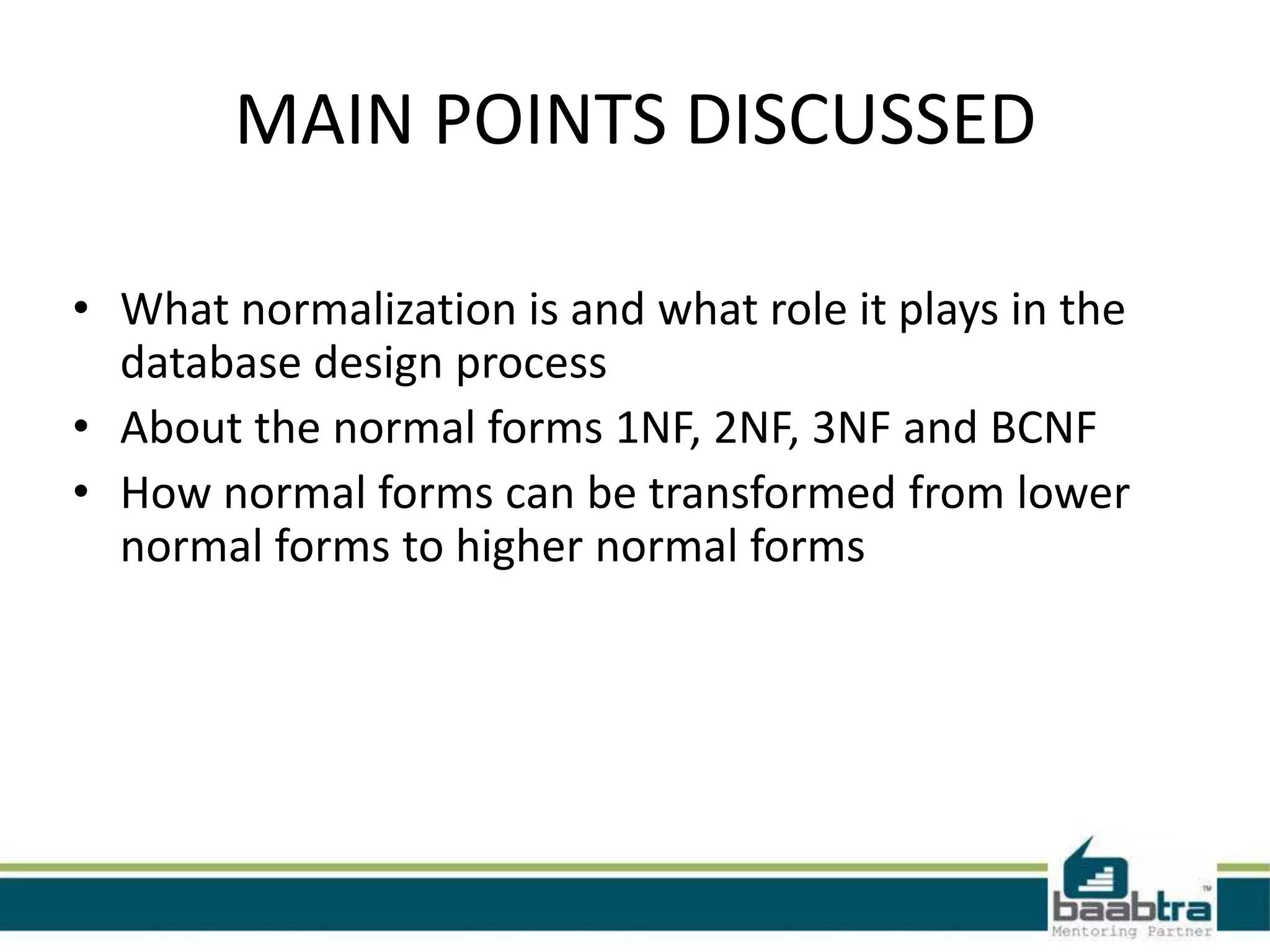 MAIN POINTS DISCUSSED
• What normalization is and what role it plays in the
database design process
• About the normal forms 1NF, 2NF, 3NF and BCNF
• How normal forms can be transformed from lower
normal forms to higher normal forms
 