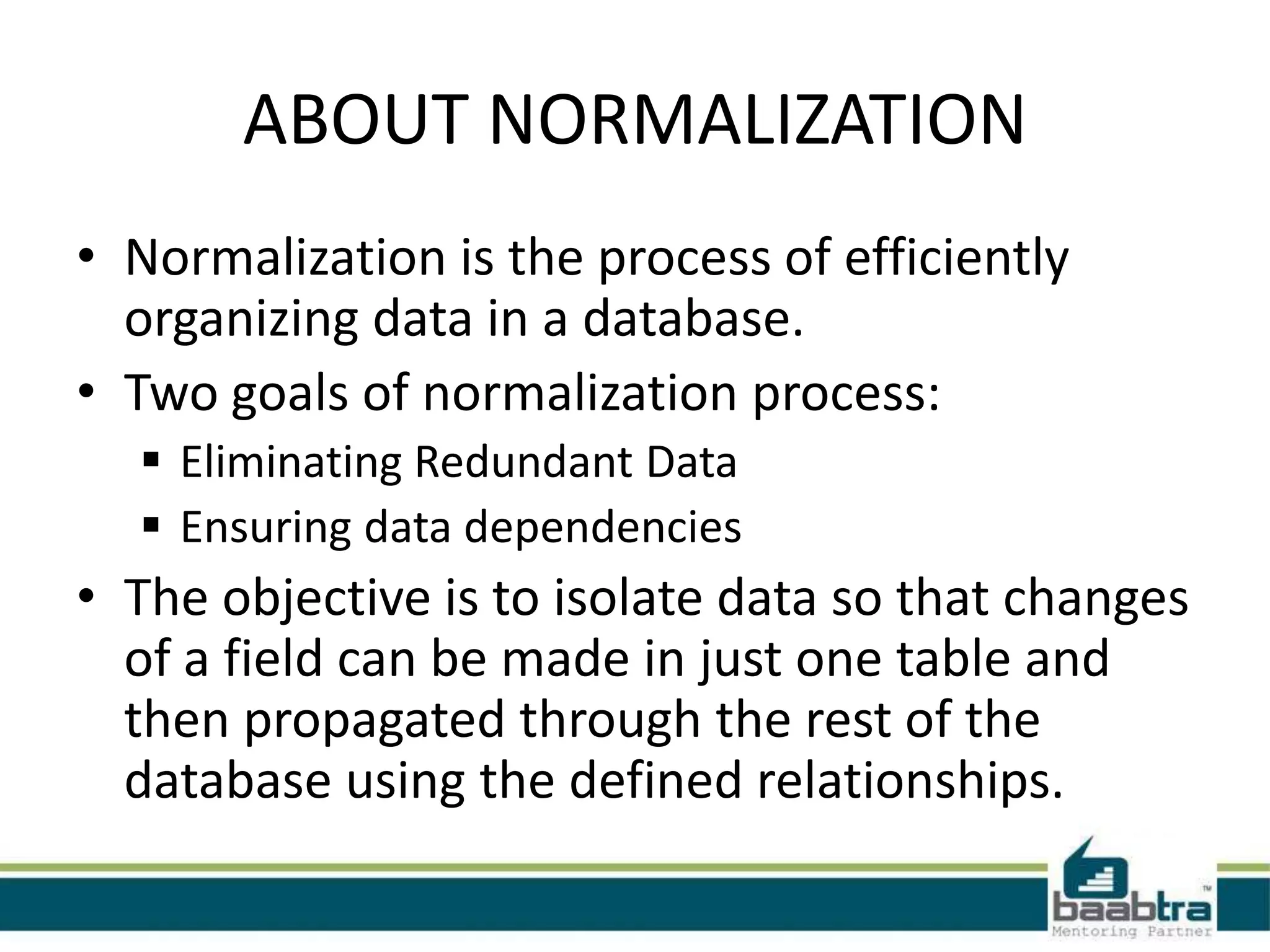ABOUT NORMALIZATION
• Normalization is the process of efficiently
organizing data in a database.
• Two goals of normalization process:
 Eliminating Redundant Data
 Ensuring data dependencies
• The objective is to isolate data so that changes
of a field can be made in just one table and
then propagated through the rest of the
database using the defined relationships.
 