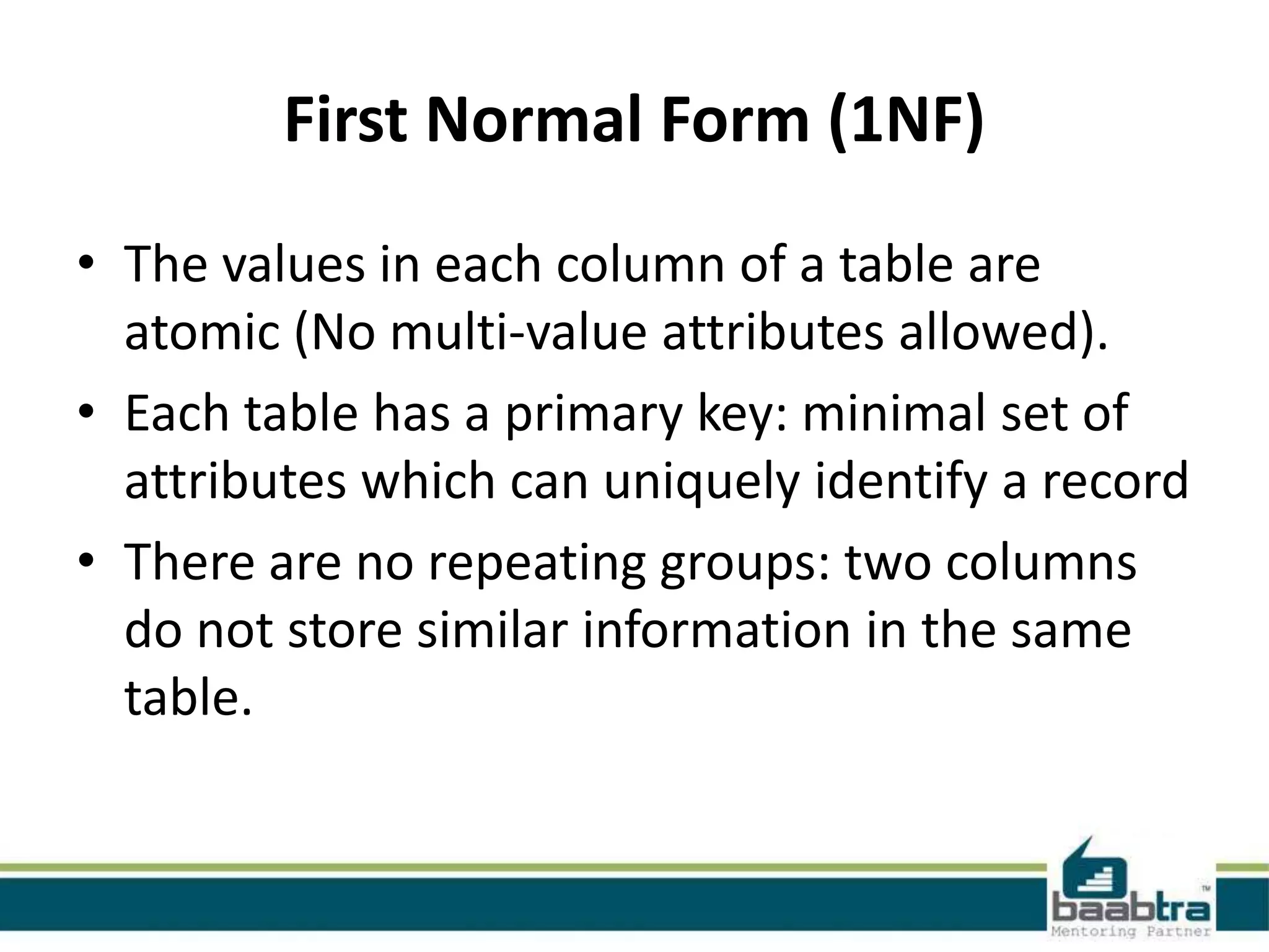 First Normal Form (1NF)
• The values in each column of a table are
atomic (No multi-value attributes allowed).
• Each table has a primary key: minimal set of
attributes which can uniquely identify a record
• There are no repeating groups: two columns
do not store similar information in the same
table.
 