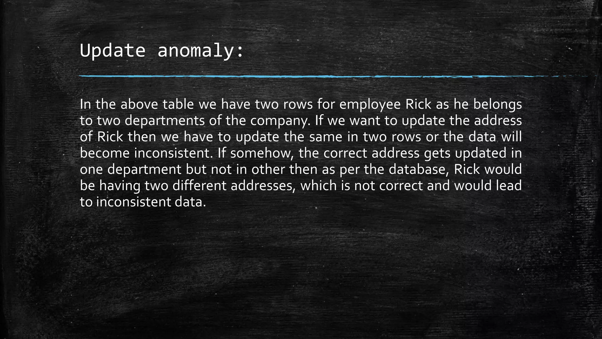 Update anomaly:
In the above table we have two rows for employee Rick as he belongs
to two departments of the company. If we want to update the address
of Rick then we have to update the same in two rows or the data will
become inconsistent. If somehow, the correct address gets updated in
one department but not in other then as per the database, Rick would
be having two different addresses, which is not correct and would lead
to inconsistent data.
 