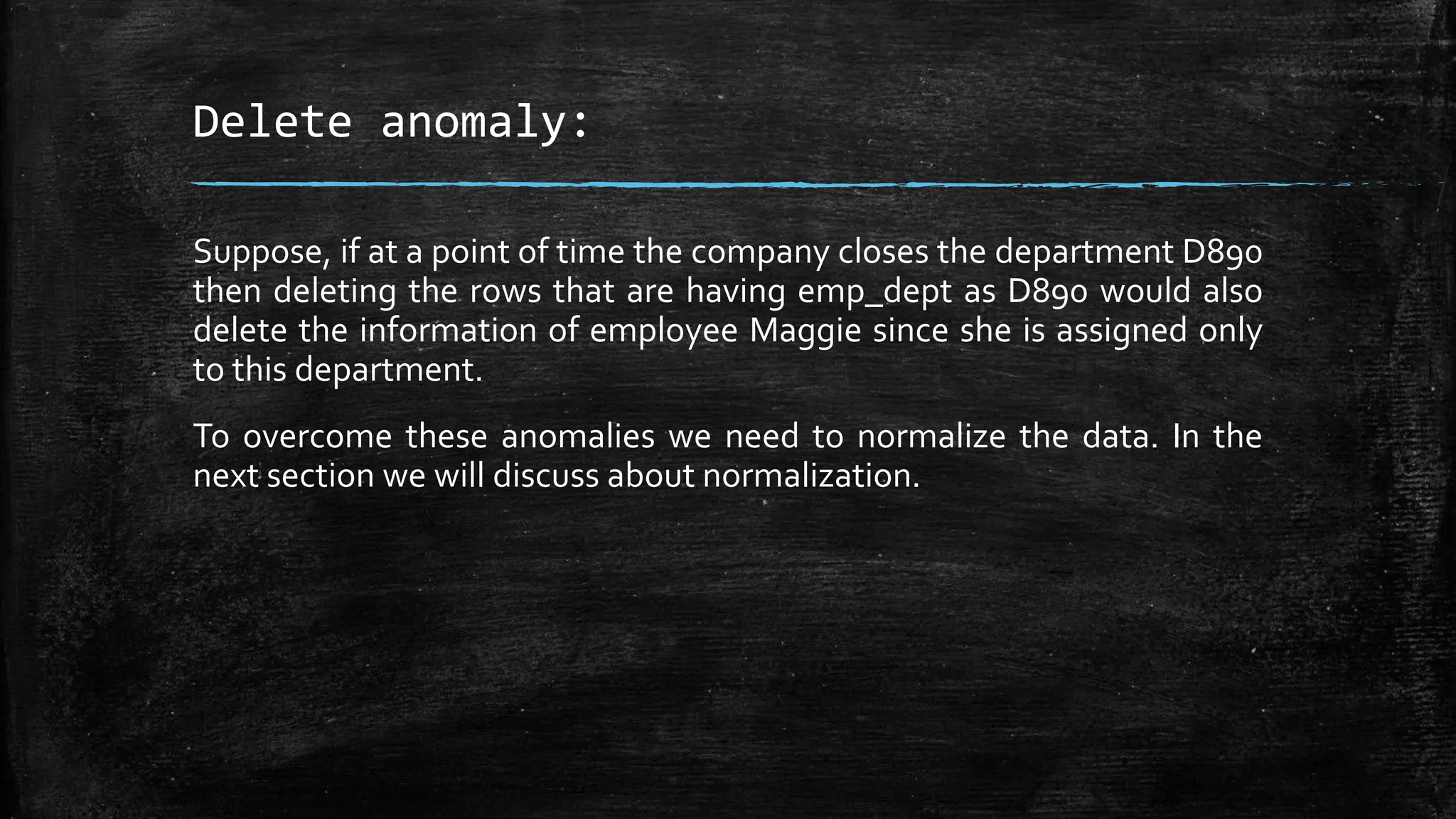 Delete anomaly:
Suppose, if at a point of time the company closes the department D890
then deleting the rows that are having emp_dept as D890 would also
delete the information of employee Maggie since she is assigned only
to this department.
To overcome these anomalies we need to normalize the data. In the
next section we will discuss about normalization.
 