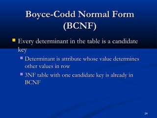 Boyce-Codd Normal Form
(BCNF)


Every determinant in the table is a candidate
key
Determinant is attribute whose value determines
other values in row
 3NF table with one candidate key is already in
BCNF


24

 