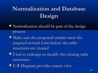 Normalization and Database
Design








Normalization should be part of the design
process
Make sure the proposed entities meet the
required normal form before the table
structures are created
Used to redesign or modify the existing table
structures.
E-R Diagram provides macro view
29

 