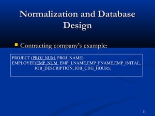Normalization and Database
Design


Contracting company’s example:

PROJECT (PROJ_NUM, PROJ_NAME)
EMPLOYEE(EMP_NUM, EMP_LNAME,EMP_FNAME,EMP_INITAL,
JOB_DESCRIPTION, JOB_CHG_HOUR);

31

 