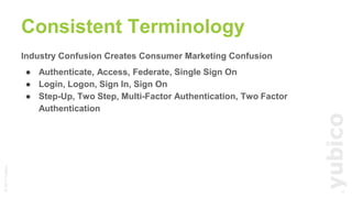 ©2017Yubico
Industry Confusion Creates Consumer Marketing Confusion
● Authenticate, Access, Federate, Single Sign On
● Login, Logon, Sign In, Sign On
● Step-Up, Two Step, Multi-Factor Authentication, Two Factor
Authentication
Consistent Terminology
11
 