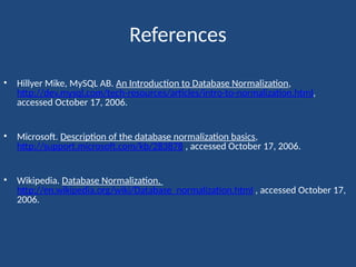 References
• Hillyer Mike, MySQL AB. An Introduction to Database Normalization,
http://dev.mysql.com/tech-resources/articles/intro-to-normalization.html,
accessed October 17, 2006.
• Microsoft. Description of the database normalization basics,
http://support.microsoft.com/kb/283878 , accessed October 17, 2006.
• Wikipedia. Database Normalization.
http://en.wikipedia.org/wiki/Database_normalization.html , accessed October 17,
2006.
 