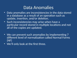 Data Anomalies
• Data anomalies are inconsistencies in the data stored
in a database as a result of an operation such as
update, insertion, and/or deletion.
• Such inconsistencies may arise when have a
particular record stored in multiple locations and not
all of the copies are updated.
• We can prevent such anomalies by implementing 7
different level of normalization called Normal Forms
(NF)
• We’ll only look at the first three.
 