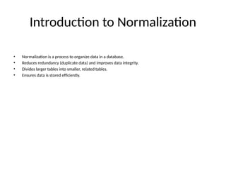 Introduction to Normalization
• Normalization is a process to organize data in a database.
• Reduces redundancy (duplicate data) and improves data integrity.
• Divides larger tables into smaller, related tables.
• Ensures data is stored efficiently.
 