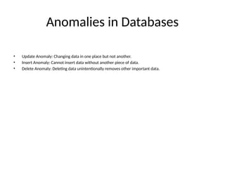 Anomalies in Databases
• Update Anomaly: Changing data in one place but not another.
• Insert Anomaly: Cannot insert data without another piece of data.
• Delete Anomaly: Deleting data unintentionally removes other important data.
 