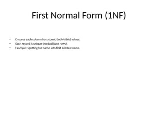 First Normal Form (1NF)
• Ensures each column has atomic (indivisible) values.
• Each record is unique (no duplicate rows).
• Example: Splitting full name into first and last name.
 