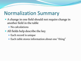 Normalization Summary
 A change in one field should not require change in
  another field in the table
   No calculations
 All fields help describe the key
    Each record is unique
    Each table stores information about one “thing”
 