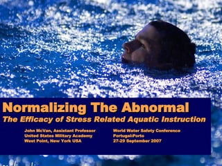 Normalizing The Abnormal The Efficacy of Stress Related Aquatic Instruction John McVan, Assistant Professor World Water Safety Conference United States Military Academy Portugal:Porto West Point, New York USA 27-29 September 2007 