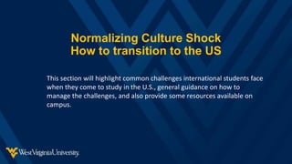 Normalizing Culture Shock
How to transition to the US
This section will highlight common challenges international students face
when they come to study in the U.S., general guidance on how to
manage the challenges, and also provide some resources available on
campus.
 
