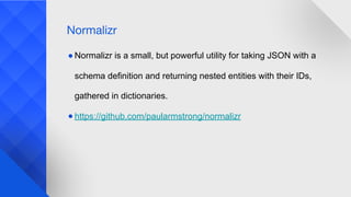 ● Normalizr is a small, but powerful utility for taking JSON with a
schema definition and returning nested entities with their IDs,
gathered in dictionaries.
● https://github.com/paularmstrong/normalizr
Normalizr
 