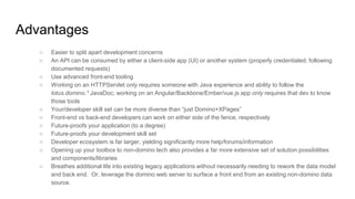 Advantages
○ Easier to split apart development concerns
○ An API can be consumed by either a client-side app (UI) or another system (properly credentialed, following
documented requests)
○ Use advanced front-end tooling
○ Working on an HTTPServlet only requires someone with Java experience and ability to follow the
lotus.domino.* JavaDoc; working on an Angular/Backbone/Ember/vue.js app only requires that dev to know
those tools
○ Your/developer skill set can be more diverse than “just Domino+XPages”
○ Front-end vs back-end developers can work on either side of the fence, respectively
○ Future-proofs your application (to a degree)
○ Future-proofs your development skill set
○ Developer ecosystem is far larger, yielding significantly more help/forums/information
○ Opening up your toolbox to non-domino tech also provides a far more extensive set of solution possibilities
and components/libraries
○ Breathes additional life into existing legacy applications without necessarily needing to rework the data model
and back end. Or, leverage the domino web server to surface a front end from an existing non-domino data
source.
 