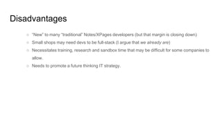 Disadvantages
○ “New” to many “traditional” Notes/XPages developers (but that margin is closing down)
○ Small shops may need devs to be full-stack (I argue that we already are)
○ Necessitates training, research and sandbox time that may be difficult for some companies to
allow.
○ Needs to promote a future thinking IT strategy.
 