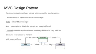 MVC Design Pattern
Developed for desktop software but now recommended for web frameworks
Clear separation of presentation and application logic
Model - data and business logic
View - presentation of data to the users in any supported format
Controller - receives requests and calls necessary resources to carry them out
Structured code is easier to maintain
MVC supported frameworks have this basic structure already prepared
 