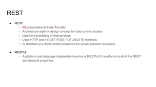 REST
● REST
○ REpresentational State Transfer
○ Architecture style or design concept for data communication
○ Used in the building of web services
○ Uses HTTP and it’s GET,POST,PUT,DELETE methods
○ Is stateless (no client context stored on the server between requests)
● RESTful
○ A platform and language independent service is RESTful if it conforms to all of the REST
architectural properties.
 