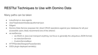 RESTful Techniques to Use with Domino Data
Many paths can be taken
● LotusScript or Java agents
● view?readviewentries&outputformat=json
● XAgent
● Domino Data Service (exposes full, direct CRUD operations against your database for all your
accessible users; likely recommend one of the others!)
● xe:restService
○ via SSJS or Java (can transport anything, but focus is generally the ubiquitous JSON format)
○ xe:viewJsonService
○ CustomServiceBean
● HTTPServlet(/DesignerFacesServlet)
● OSGi plugin deployed servlet(s)
 