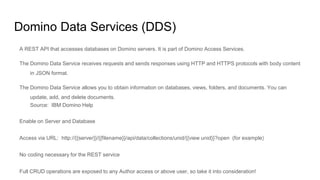Domino Data Services (DDS)
A REST API that accesses databases on Domino servers. It is part of Domino Access Services.
The Domino Data Service receives requests and sends responses using HTTP and HTTPS protocols with body content
in JSON format.
The Domino Data Service allows you to obtain information on databases, views, folders, and documents. You can
update, add, and delete documents.
Source: IBM Domino Help
Enable on Server and Database
Access via URL: http://{{server}}/{{filename}}/api/data/collections/unid/{{view unid}}?open (for example)
No coding necessary for the REST service
Full CRUD operations are exposed to any Author access or above user, so take it into consideration!
 