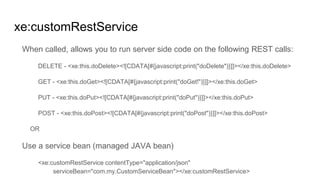xe:customRestService
When called, allows you to run server side code on the following REST calls:
DELETE - <xe:this.doDelete><![CDATA[#{javascript:print("doDelete")}]]></xe:this.doDelete>
GET - <xe:this.doGet><![CDATA[#{javascript:print("doGet!")}]]></xe:this.doGet>
PUT - <xe:this.doPut><![CDATA[#{javascript:print("doPut")}]]></xe:this.doPut>
POST - <xe:this.doPost><![CDATA[#{javascript:print("doPost")}]]></xe:this.doPost>
OR
Use a service bean (managed JAVA bean)
<xe:customRestService contentType="application/json"
serviceBean="com.my.CustomServiceBean"></xe:customRestService>
 