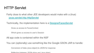 HTTP Servlet
Fairly close to what other JEE developers would make with a (true)
javax.servlet.http.HttpServlet
Technically, the implementation here is a DesignerFacesServlet
Gives us access to FacesContext
Which gives us access to user’s Session
All app code is contained within the NSF
You can (optionally) use something like the Google GSON JAR to handle:
Conversion of data (Java object) to JSON for response
 