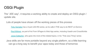 OSGi Plugin
The “JEE way”, it requires a working ability to create and deploy an OSGi plugin /
update site.
Lots of people have shown off the working pieces of this process
Toby Samples has a 4-part JAX-RS series, as he calls it THE way to do REST on Domino
Paul Withers, as part of his From XPages to Web App series, including Vaadin and CrossWorlds
Jesse Gallagher, who goes into more of the related topics, in his “That Java Thing” series
Java skills are far more portable beyond any single platform, so a little learning
can go a long way to benefit your apps today and those of tomorrow
 