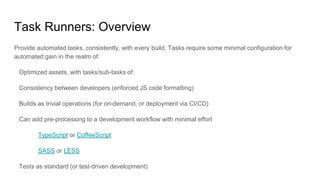 Task Runners: Overview
Provide automated tasks, consistently, with every build. Tasks require some minimal configuration for
automated gain in the realm of:
Optimized assets, with tasks/sub-tasks of:
Consistency between developers (enforced JS code formatting)
Builds as trivial operations (for on-demand, or deployment via CI/CD)
Can add pre-processing to a development workflow with minimal effort
TypeScript or CoffeeScript
SASS or LESS
Tests as standard (or test-driven development)
 