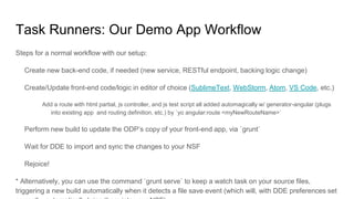 Task Runners: Our Demo App Workflow
Steps for a normal workflow with our setup:
Create new back-end code, if needed (new service, RESTful endpoint, backing logic change)
Create/Update front-end code/logic in editor of choice (SublimeText, WebStorm, Atom, VS Code, etc.)
Add a route with html partial, js controller, and js test script all added automagically w/ generator-angular (plugs
into existing app and routing definition, etc.) by `yo angular:route <myNewRouteName>`
Perform new build to update the ODP’s copy of your front-end app, via `grunt`
Wait for DDE to import and sync the changes to your NSF
Rejoice!
* Alternatively, you can use the command `grunt serve` to keep a watch task on your source files,
triggering a new build automatically when it detects a file save event (which will, with DDE preferences set
 