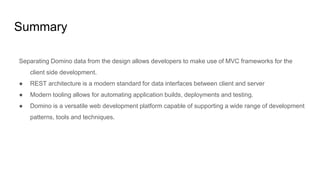 Summary
Separating Domino data from the design allows developers to make use of MVC frameworks for the
client side development.
● REST architecture is a modern standard for data interfaces between client and server
● Modern tooling allows for automating application builds, deployments and testing.
● Domino is a versatile web development platform capable of supporting a wide range of development
patterns, tools and techniques.
 