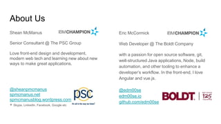 About Us
Eric McCormick
Web Developer @ The Boldt Company
with a passion for open source software, git,
well-structured Java applications, Node, build
automation, and other tooling to enhance a
developer’s workflow. In the front-end, I love
Angular and vue.js.
@edm00se
edm00se.io
github.com/edm00se
Shean McManus
Senior Consultant @ The PSC Group
Love front-end design and development,
modern web tech and learning new about new
ways to make great applications.
@sheanpmcmanus
spmcmanus.net
spmcmanusblog.wordpress.com
+ Skype, LinkedIn, Facebook, Google etc
 