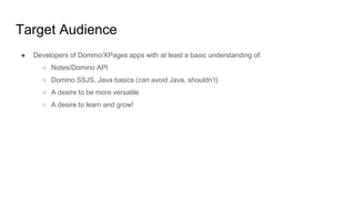 Target Audience
● Developers of Domino/XPages apps with at least a basic understanding of:
○ Notes/Domino API
○ Domino SSJS, Java basics (can avoid Java, shouldn’t)
○ A desire to be more versatile
○ A desire to learn and grow!
 