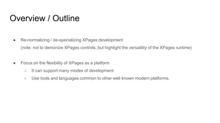 Overview / Outline
● Re-normalizing / de-specializing XPages development
(note: not to demonize XPages controls, but highlight the versatility of the XPages runtime)
● Focus on the flexibility of XPages as a platform
○ It can support many modes of development
○ Use tools and languages common to other well known modern platforms.
 