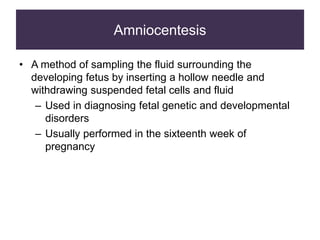 Amniocentesis
• A method of sampling the fluid surrounding the
developing fetus by inserting a hollow needle and
withdrawing suspended fetal cells and fluid
– Used in diagnosing fetal genetic and developmental
disorders
– Usually performed in the sixteenth week of
pregnancy
 