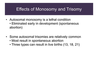 Effects of Monosomy and Trisomy
• Autosomal monosomy is a lethal condition
• Eliminated early in development (spontaneous
abortion)
• Some autosomal trisomies are relatively common
• Most result in spontaneous abortion
• Three types can result in live births (13, 18, 21)
 