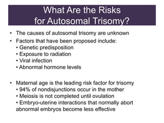 What Are the Risks
for Autosomal Trisomy?
• The causes of autosomal trisomy are unknown
• Factors that have been proposed include:
• Genetic predisposition
• Exposure to radiation
• Viral infection
• Abnormal hormone levels
• Maternal age is the leading risk factor for trisomy
• 94% of nondisjunctions occur in the mother
• Meiosis is not completed until ovulation
• Embryo-uterine interactions that normally abort
abnormal embryos become less effective
 