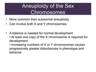 Aneuploidy of the Sex
Chromosomes
• More common than autosomal aneuploidy
• Can involve both X and Y chromosomes
• A balance is needed for normal development
• At least one copy of the X chromosome is required for
development
• Increasing numbers of X or Y chromosomes causes
progressively greater disturbances in phenotype and
behavior
 