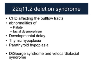 22q11.2 deletion syndrome
• CHD affecting the outflow tracts
• abnormalities of
– Palate
– facial dysmorphism
• Developmental delay
• Thymic hypoplasia
• Parathyroid hypoplasia
• DiGeorge syndrome and velocardiofacial
syndrome
 