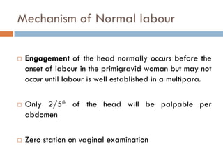 Mechanism of Normal labour

   Engagement of the head normally occurs before the
    onset of labour in the primigravid woman but may not
    occur until labour is well established in a multipara.

   Only 2/5th of the head will be palpable per
    abdomen

   Zero station on vaginal examination
 