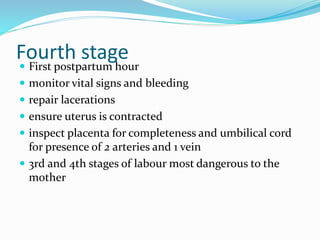 Fourth stage
 First postpartum hour
 monitor vital signs and bleeding
 repair lacerations
 ensure uterus is contracted
 inspect placenta for completeness and umbilical cord
for presence of 2 arteries and 1 vein
 3rd and 4th stages of labour most dangerous to the
mother
 