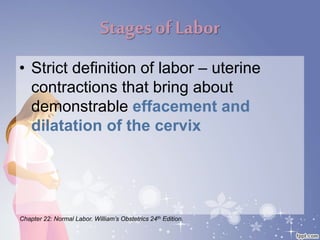 Stages of Labor
• Strict definition of labor – uterine
contractions that bring about
demonstrable effacement and
dilatation of the cervix
Chapter 22: Normal Labor. William’s Obstetrics 24th Edition.
 