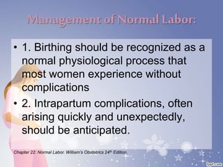Management of NormalLabor:
• 1. Birthing should be recognized as a
normal physiological process that
most women experience without
complications
• 2. Intrapartum complications, often
arising quickly and unexpectedly,
should be anticipated.
Chapter 22: Normal Labor. William’s Obstetrics 24th Edition.
 